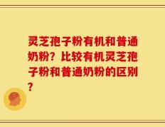 灵芝孢子粉有机和普通奶粉？比较有机灵芝孢子粉和普通奶粉的区别？