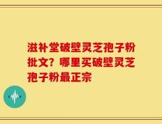 滋补堂破壁灵芝孢子粉批文？哪里买破壁灵芝孢子粉最正宗