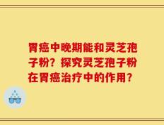 胃癌中晚期能和灵芝孢子粉？探究灵芝孢子粉在胃癌治疗中的作用？