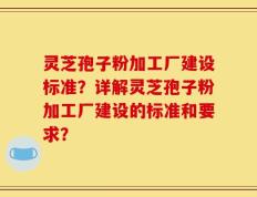 灵芝孢子粉加工厂建设标准？详解灵芝孢子粉加工厂建设的标准和要求？