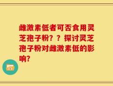 雌激素低者可否食用灵芝孢子粉？？探讨灵芝孢子粉对雌激素低的影响？