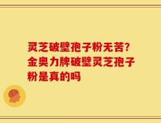 灵芝破壁孢子粉无苦？金奥力牌破壁灵芝孢子粉是真的吗