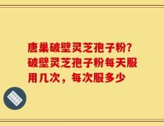 唐巢破壁灵芝孢子粉？破壁灵芝孢子粉每天服用几次，每次服多少