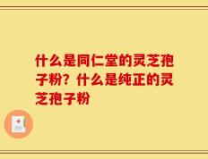 什么是同仁堂的灵芝孢子粉？什么是纯正的灵芝孢子粉