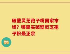 破壁灵芝孢子粉国家市场？哪里买破壁灵芝孢子粉最正宗
