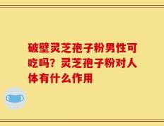 破壁灵芝孢子粉男性可吃吗？灵芝孢子粉对人体有什么作用