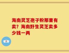 海南灵芝孢子粉那里有卖？海南野生灵芝卖多少钱一两