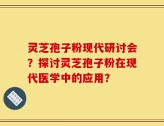 灵芝孢子粉现代研讨会？探讨灵芝孢子粉在现代医学中的应用？