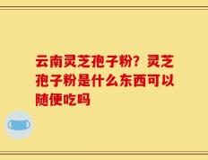 云南灵芝孢子粉？灵芝孢子粉是什么东西可以随便吃吗