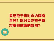 灵芝孢子粉对白内障有用吗？探讨灵芝孢子粉对眼部健康的影响？