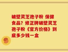 破壁灵芝孢子粉 保健食品？修正牌破壁灵芝孢子粉《官方价格》到底多少钱一盒