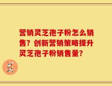 营销灵芝孢子粉怎么销售？创新营销策略提升灵芝孢子粉销售量？