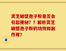 灵芝破壁孢子粉是否会引起便秘？？解析灵芝破壁孢子粉的功效和副作用？
