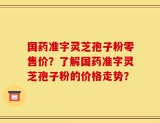 国药准字灵芝孢子粉零售价？了解国药准字灵芝孢子粉的价格走势？