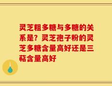 灵芝粗多糖与多糖的关系是？灵芝孢子粉的灵芝多糖含量高好还是三萜含量高好