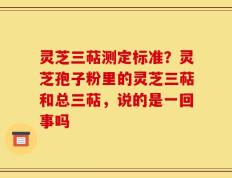 灵芝三萜测定标准？灵芝孢子粉里的灵芝三萜和总三萜，说的是一回事吗