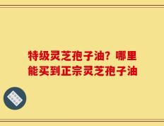 特级灵芝孢子油？哪里能买到正宗灵芝孢子油