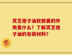 灵芝孢子油软胶囊的外壳是什么？了解灵芝孢子油的包装材料？