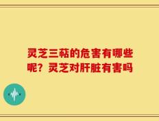 灵芝三萜的危害有哪些呢？灵芝对肝脏有害吗