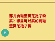那儿有破壁灵芝孢子粉买？哪里可以买的到破壁灵芝孢子粉