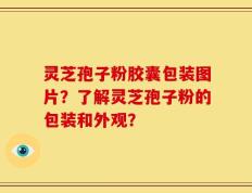 灵芝孢子粉胶囊包装图片？了解灵芝孢子粉的包装和外观？