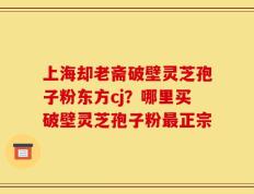 上海却老斋破壁灵芝孢子粉东方cj？哪里买破壁灵芝孢子粉最正宗
