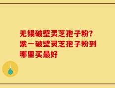 无锡破壁灵芝孢子粉？紫一破壁灵芝孢子粉到哪里买最好
