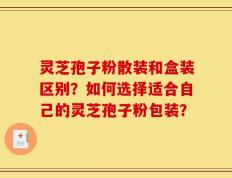 灵芝孢子粉散装和盒装区别？如何选择适合自己的灵芝孢子粉包装？