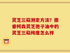 灵芝三萜测定方法？德睿柯森灵芝孢子油中的灵芝三萜纯度怎么样