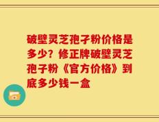 破壁灵芝孢孑粉价格是多少？修正牌破壁灵芝孢子粉《官方价格》到底多少钱一盒