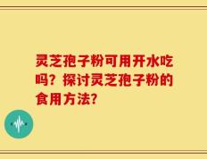 灵芝孢子粉可用开水吃吗？探讨灵芝孢子粉的食用方法？