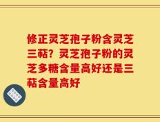 修正灵芝孢子粉含灵芝三萜？灵芝孢子粉的灵芝多糖含量高好还是三萜含量高好