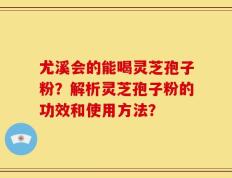 尤溪会的能喝灵芝孢子粉？解析灵芝孢子粉的功效和使用方法？