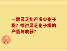 一颗灵芝能产多少孢子粉？探讨灵芝孢子粉的产量与收获？