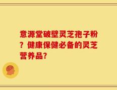 意源堂破壁灵芝孢子粉？健康保健必备的灵芝营养品？