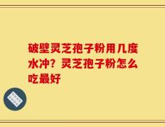 破壁灵芝孢子粉用几度水冲？灵芝孢子粉怎么吃最好