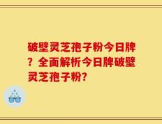 破壁灵芝孢子粉今日牌？全面解析今日牌破壁灵芝孢子粉？