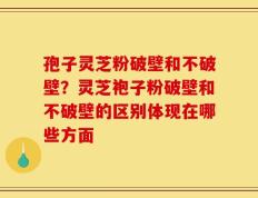 孢子灵芝粉破壁和不破壁？灵芝袍子粉破壁和不破壁的区别体现在哪些方面