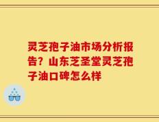 灵芝孢子油市场分析报告？山东芝圣堂灵芝孢子油口碑怎么样