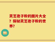 灵芝孢子粉的图片大全？探秘灵芝孢子粉的世界？