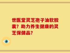 世医堂灵芝孢子油软胶囊？助力养生健康的灵芝保健品？
