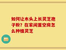 如何让木头上长灵芝孢子粉？在家闲置空房怎么种植灵芝