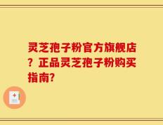 灵芝孢子粉官方旗舰店？正品灵芝孢子粉购买指南？