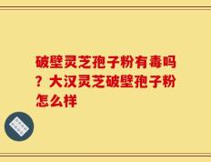 破壁灵芝孢子粉有毒吗？大汉灵芝破壁孢子粉怎么样