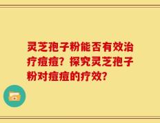 灵芝孢子粉能否有效治疗痘痘？探究灵芝孢子粉对痘痘的疗效？