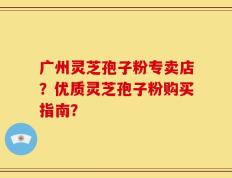 广州灵芝孢子粉专卖店？优质灵芝孢子粉购买指南？