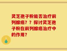 灵芝孢子粉能否治疗前列腺癌？？探讨灵芝孢子粉在前列腺癌治疗中的作用？