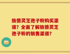 旌德灵芝孢子粉购买渠道？全面了解旌德灵芝孢子粉的销售渠道？