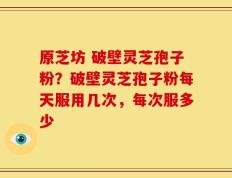 原芝坊 破壁灵芝孢子粉？破壁灵芝孢子粉每天服用几次，每次服多少