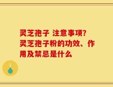灵芝孢子 注意事项？灵芝孢子粉的功效、作用及禁忌是什么